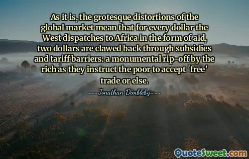 As it is, the grotesque distortions of the global market mean that for every dollar the West dispatches to Africa in the form of aid, two dollars are clawed back through subsidies and tariff barriers: a monumental rip-off by the rich as they instruct the poor to accept 'free' trade or else.