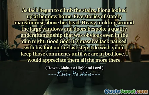 As Jack began to climb the stairs, Fiona looked up at her new home. Five stories of stately mansionrose above her head. Heavy molding around the large windows and doors bespoke a quality andcraftsmanship that was obvious even in the dim night. Good God! It's massive!Jack paused with his foot on the last step. I do wish you'd keep those comments until we are in bed,love. I would appreciate them all the more there.