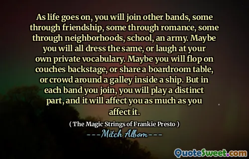 As life goes on, you will join other bands, some through friendship, some through romance, some through neighborhoods, school, an army. Maybe you will all dress the same, or laugh at your own private vocabulary. Maybe you will flop on couches backstage, or share a boardroom table, or crowd around a galley inside a ship. But in each band you join, you will play a distinct part, and it will affect you as much as you affect it.