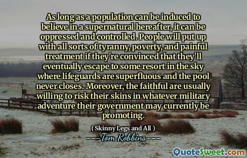 As long as a population can be induced to believe in a supernatural hereafter, it can be oppressed and controlled. People will put up with all sorts of tyranny, poverty, and painful treatment if they're convinced that they'll eventually escape to some resort in the sky where lifeguards are superfluous and the pool never closes. Moreover, the faithful are usually willing to risk their skins in whatever military adventure their government may currently be promoting.