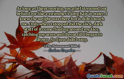 Så länge jag fortsatte att röra mig, strömmade min sorg ut bakom mig som en simmare långa hår i vatten. Jag visste att vikten var där men den rörde mig inte. Först när jag slutade kom de smala, mörka saker av det att flyta runt mitt ansikte och fånga mina armar och hals tills jag började drunkna. Så jag slutade bara inte.