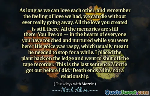 As long as we can love each other, and remember the feeling of love we had, we can die without ever really going away. All the love you created is still there. All the memories are still there. You live on -- in the hearts of everyone you have touched and nurtured while you were here."His voice was raspy, which usually meant he needed to stop for a while. I placed the plant back on the ledge and went to shut off the tape recorder. This is the last sentence Morrie got out before I did:"Death ends a life, not a relationship.