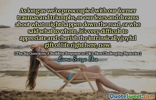 As long as we're preoccupied with our former traumas and triumphs, or our fears and dreams about what might happen down the road, or who said what to whom, it's very difficult to appreciate and cherish the intrinsically joyful gift of life right here, now.
