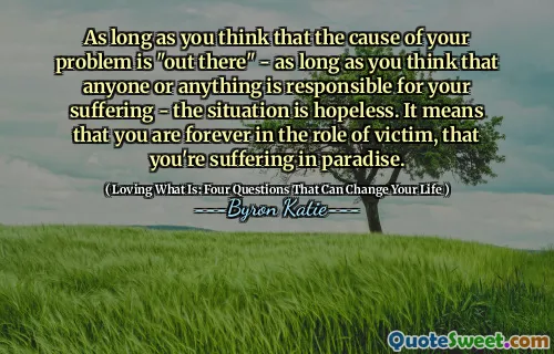 As long as you think that the cause of your problem is "out there" - as long as you think that anyone or anything is responsible for your suffering - the situation is hopeless. It means that you are forever in the role of victim, that you're suffering in paradise.