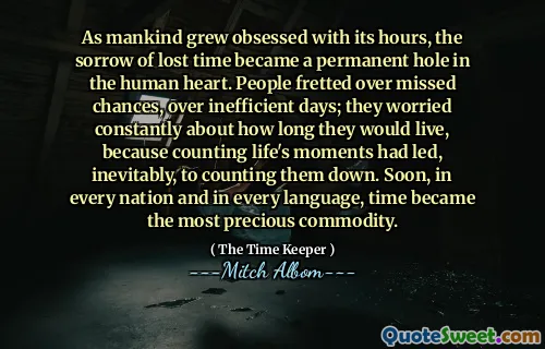 As mankind grew obsessed with its hours, the sorrow of lost time became a permanent hole in the human heart. People fretted over missed chances, over inefficient days; they worried constantly about how long they would live, because counting life's moments had led, inevitably, to counting them down. Soon, in every nation and in every language, time became the most precious commodity.
