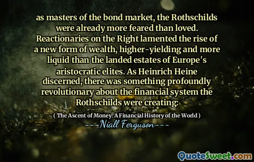 as masters of the bond market, the Rothschilds were already more feared than loved. Reactionaries on the Right lamented the rise of a new form of wealth, higher-yielding and more liquid than the landed estates of Europe's aristocratic elites. As Heinrich Heine discerned, there was something profoundly revolutionary about the financial system the Rothschilds were creating: