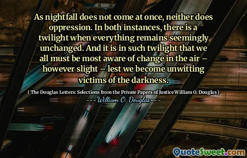 As nightfall does not come at once, neither does oppression. In both instances, there is a twilight when everything remains seemingly unchanged. And it is in such twilight that we all must be most aware of change in the air – however slight – lest we become unwitting victims of the darkness.