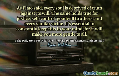 As Plato said, every soul is deprived of truth against its will. The same holds true for justice, self-control, goodwill to others, and every similar virtue. It's essential to constantly keep this in your mind, for it will make you more gentle to all.