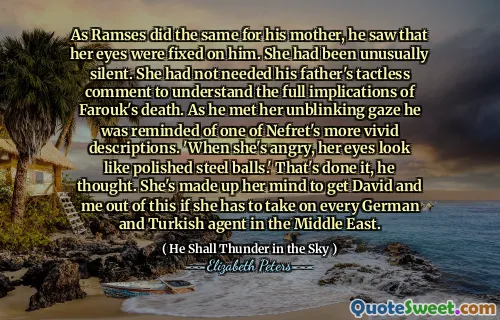 As Ramses did the same for his mother, he saw that her eyes were fixed on him. She had been unusually silent. She had not needed his father's tactless comment to understand the full implications of Farouk's death. As he met her unblinking gaze he was reminded of one of Nefret's more vivid descriptions. 'When she's angry, her eyes look like polished steel balls.' That's done it, he thought. She's made up her mind to get David and me out of this if she has to take on every German and Turkish agent in the Middle East.