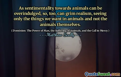 Ettersom sentimentalitet overfor dyr kan overinduleres, kan også dystre realisme, bare se de tingene vi vil ha hos dyr og ikke dyrene selv.