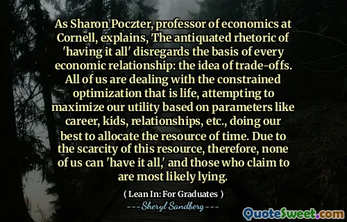 As Sharon Poczter, professor of economics at Cornell, explains, The antiquated rhetoric of 'having it all' disregards the basis of every economic relationship: the idea of trade-offs. All of us are dealing with the constrained optimization that is life, attempting to maximize our utility based on parameters like career, kids, relationships, etc., doing our best to allocate the resource of time. Due to the scarcity of this resource, therefore, none of us can 'have it all,' and those who claim to are most likely lying.
