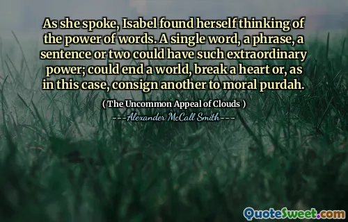 जैसा कि उसने बात की, इसाबेल ने खुद को शब्दों की शक्ति के बारे में सोचते हुए पाया। एक शब्द, एक वाक्यांश, एक वाक्य या दो में ऐसी असाधारण शक्ति हो सकती है; एक दुनिया को समाप्त कर सकता है, एक दिल तोड़ सकता है या, जैसा कि इस मामले में, एक और नैतिक पुरदाह के पास भेजा जा सकता है।