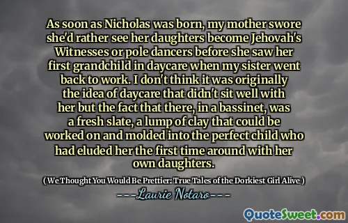 As soon as Nicholas was born, my mother swore she'd rather see her daughters become Jehovah's Witnesses or pole dancers before she saw her first grandchild in daycare when my sister went back to work. I don't think it was originally the idea of daycare that didn't sit well with her but the fact that there, in a bassinet, was a fresh slate, a lump of clay that could be worked on and molded into the perfect child who had eluded her the first time around with her own daughters.