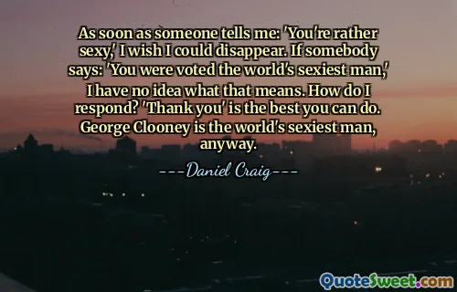As soon as someone tells me: 'You're rather sexy,' I wish I could disappear. If somebody says: 'You were voted the world's sexiest man,' I have no idea what that means. How do I respond? 'Thank you' is the best you can do. George Clooney is the world's sexiest man, anyway.