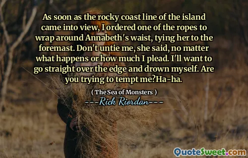 As soon as the rocky coast line of the island came into view, I ordered one of the ropes to wrap around Annabeth's waist, tying her to the foremast. Don't untie me, she said, no matter what happens or how much I plead. I'll want to go straight over the edge and drown myself. Are you trying to tempt me?Ha-ha.