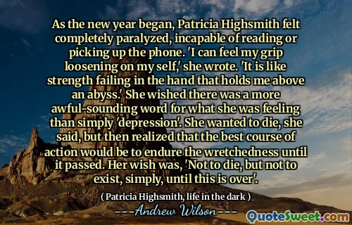 As the new year began, Patricia Highsmith felt completely paralyzed, incapable of reading or picking up the phone. 'I can feel my grip loosening on my self,' she wrote. 'It is like strength failing in the hand that holds me above an abyss.' She wished there was a more awful-sounding word for what she was feeling than simply 'depression'. She wanted to die, she said, but then realized that the best course of action would be to endure the wretchedness until it passed. Her wish was, 'Not to die, but not to exist, simply, until this is over'.