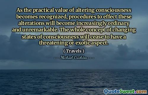 As the practical value of altering consciousness becomes recognized, procedures to effect these alterations will become increasingly ordinary and unremarkable. The whole concept of changing states of consciousness will cease to have a threatening or exotic aspect.