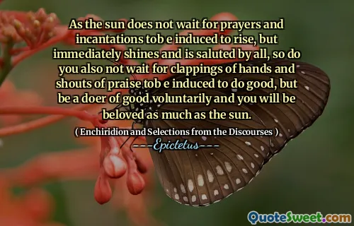 As the sun does not wait for prayers and incantations tob e induced to rise, but immediately shines and is saluted by all, so do you also not wait for clappings of hands and shouts of praise tob e induced to do good, but be a doer of good voluntarily and you will be beloved as much as the sun.