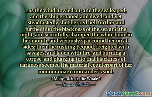 ... när vinden tjutade på, och havet hoppade, och fartyget stönade och dök, och ändå sköt stadigt hennes röda helvete längre och längre in i svartheten i havet och natten, och hånligt förkämpade det vita benet i munnen, och ondska spottade runt henne på alla sidor; Sedan den rusande pequod, frakt med vilkarna och laddade med eld, och brände ett lik, och kastade sig in i den mörka mörkret verkade den materiella motsvarigheten till hennes monomaniska befälhavares själ.