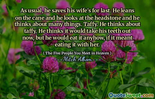 As usual, he saves his wife's for last. He leans on the cane and he looks at the headstone and he thinks about many things. Taffy. He thinks about taffy. He thinks it would take his teeth out now, but he would eat it anyhow, if it meant eating it with her.