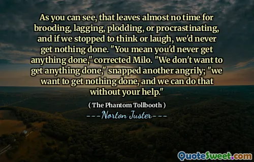 As you can see, that leaves almost no time for brooding, lagging, plodding, or procrastinating, and if we stopped to think or laugh, we'd never get nothing done. "You mean you'd never get anything done," corrected Milo. "We don't want to get anything done," snapped another angrily; "we want to get nothing done, and we can do that without your help."