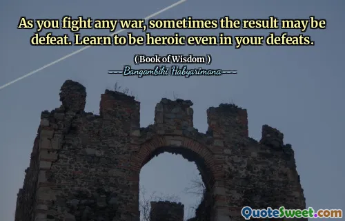 As you fight any war, sometimes the result may be defeat. Learn to be heroic even in your defeats.