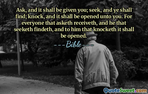 Ask, and it shall be given you; seek, and ye shall find; knock, and it shall be opened unto you. For everyone that asketh receiveth, and he that seeketh findeth, and to him that knocketh it shall be opened.