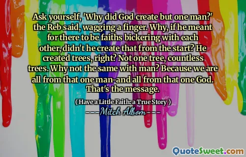 '하나님은 왜 한 사람을 창조하셨습니까?' 리베르는 손가락을 흔들면서 말했다. 왜 그가 서로와 대화를 나누는 믿음이 있다면, 그는 처음부터 그것을 만들지 않았습니까? 그는 나무를 만들었습니까? 나무 하나가 아니라 수많은 나무. 왜 남자와 똑같지 않습니까? 우리는 모두 그 한 사람과 그 하나의 신으로부터 온 것이기 때문입니다. 그게 메시지입니다.