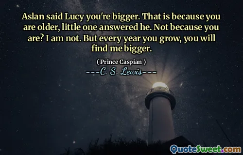 Aslan said Lucy you're bigger. That is because you are older, little one answered he. Not because you are? I am not. But every year you grow, you will find me bigger.