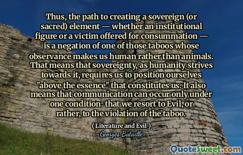 Thus, the path to creating a sovereign (or sacred) element — whether an institutional figure or a victim offered for consummation — is a negation of one of those taboos whose observance makes us human rather than animals. That means that sovereignty, as humanity strives towards it, requires us to position ourselves "above the essence" that constitutes us. It also means that communication can occur only under one condition: that we resort to Evil, or rather, to the violation of the taboo.