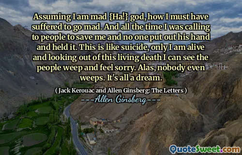 Assuming I am mad {Ha!} god, how I must have suffered to go mad. And all the time I was calling to people to save me and no one put out his hand and held it. This is like suicide, only I am alive and looking out of this living death I can see the people weep and feel sorry. Alas, nobody even weeps. It's all a dream.