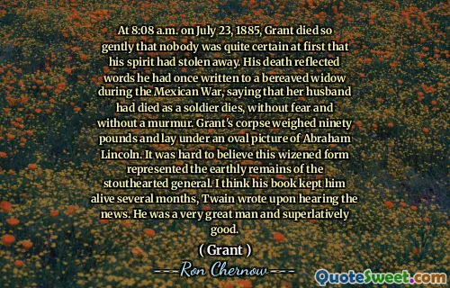 At 8:08 a.m. on July 23, 1885, Grant died so gently that nobody was quite certain at first that his spirit had stolen away. His death reflected words he had once written to a bereaved widow during the Mexican War, saying that her husband had died as a soldier dies, without fear and without a murmur. Grant's corpse weighed ninety pounds and lay under an oval picture of Abraham Lincoln. It was hard to believe this wizened form represented the earthly remains of the stouthearted general. I think his book kept him alive several months, Twain wrote upon hearing the news. He was a very great man and superlatively good.