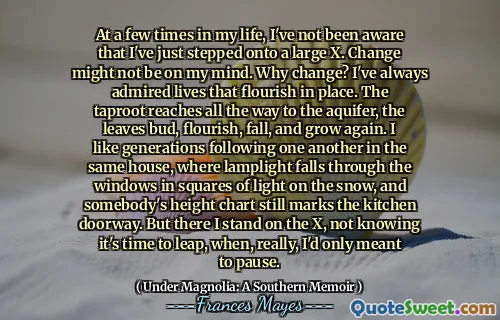 At a few times in my life, I've not been aware that I've just stepped onto a large X. Change might not be on my mind. Why change? I've always admired lives that flourish in place. The taproot reaches all the way to the aquifer, the leaves bud, flourish, fall, and grow again. I like generations following one another in the same house, where lamplight falls through the windows in squares of light on the snow, and somebody's height chart still marks the kitchen doorway. But there I stand on the X, not knowing it's time to leap, when, really, I'd only meant to pause.