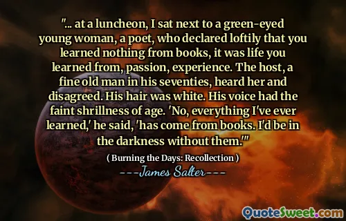 "... at a luncheon, I sat next to a green-eyed young woman, a poet, who declared loftily that you learned nothing from books, it was life you learned from, passion, experience. The host, a fine old man in his seventies, heard her and disagreed. His hair was white. His voice had the faint shrillness of age. 'No, everything I've ever learned,' he said, 'has come from books. I'd be in the darkness without them.'"