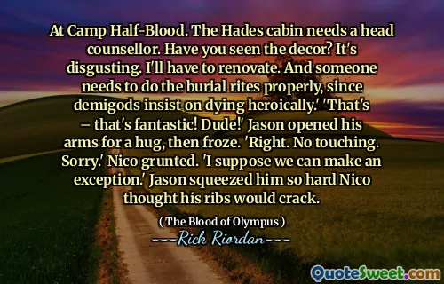 At Camp Half-Blood. The Hades cabin needs a head counsellor. Have you seen the decor? It's disgusting. I'll have to renovate. And someone needs to do the burial rites properly, since demigods insist on dying heroically.' 'That's – that's fantastic! Dude!' Jason opened his arms for a hug, then froze. 'Right. No touching. Sorry.' Nico grunted. 'I suppose we can make an exception.' Jason squeezed him so hard Nico thought his ribs would crack.