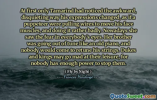 Til å begynne med var det bare Tamarind som hadde lagt merke til den vanskelige, urovekkende måten uttrykkene hans endret, som om en dukketeater trakk ledninger for å bevege ansiktsmusklene, og gjorde det ganske dårlig. I dag så hun frykten i alles øyne. Broren hennes gikk ut av melodi som et gammelt piano, og ingen ville komme for å omstreke strengene hans. Dukes og konger kan bli sint på fritiden, for ingen har nok makt til å stoppe dem.