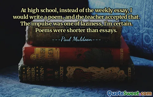 At high school, instead of the weekly essay, I would write a poem, and the teacher accepted that. The impulse was one of laziness, I'm certain. Poems were shorter than essays.