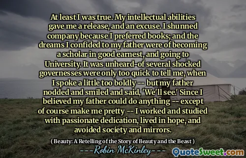 At least I was true. My intellectual abilities gave me a release, and an excuse. I shunned company because I preferred books; and the dreams I confided to my father were of becoming a scholar in good earnest, and going to University. It was unheard-of several shocked governesses were only too quick to tell me, when I spoke a little too boldly -- but my father nodded and smiled and said, 'We'll see.' Since I believed my father could do anything -- except of course make me pretty -- I worked and studied with passionate dedication, lived in hope, and avoided society and mirrors.
