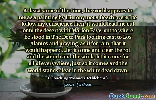 At least some of the time, the world appears to me as a painting by Hieronymous Bosch; were I to follow my conscience then, it would lead me out onto the desert with Marion Faye, out to where he stood in The Deer Park looking east to Los Alamos and praying, as if for rain, that it would happen: '…let it come and clear the rot and the stench and the stink, let it come for all of everywhere, just so it comes and the world stands clear in the white dead dawn.