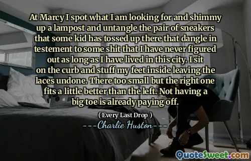 At Marcy I spot what I am looking for and shimmy up a lampost and untangle the pair of sneakers that some kid has tossed up there that dangle in testement to some shit that I have never figured out as long as I have lived in this city. I sit on the curb and stuff my feet inside leaving the laces undone. There too small but the right one fits a little better than the left. Not having a big toe is already paying off.