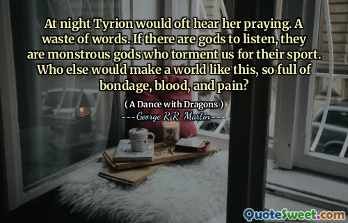 At night Tyrion would oft hear her praying. A waste of words. If there are gods to listen, they are monstrous gods who torment us for their sport. Who else would make a world like this, so full of bondage, blood, and pain?