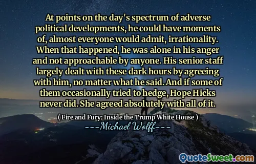 At points on the day's spectrum of adverse political developments, he could have moments of, almost everyone would admit, irrationality. When that happened, he was alone in his anger and not approachable by anyone. His senior staff largely dealt with these dark hours by agreeing with him, no matter what he said. And if some of them occasionally tried to hedge, Hope Hicks never did. She agreed absolutely with all of it.
