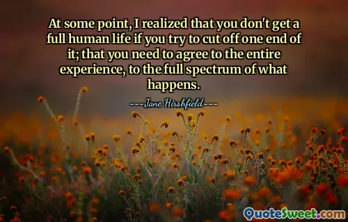 At some point, I realized that you don't get a full human life if you try to cut off one end of it; that you need to agree to the entire experience, to the full spectrum of what happens.