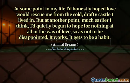 At some point in my life I'd honestly hoped love would rescue me from the cold, drafty castle I lived in. But at another point, much earlier I think, I'd quietly begun to hope for nothing at all in the way of love, so as not to be disappointed. It works. It gets to be a habit.