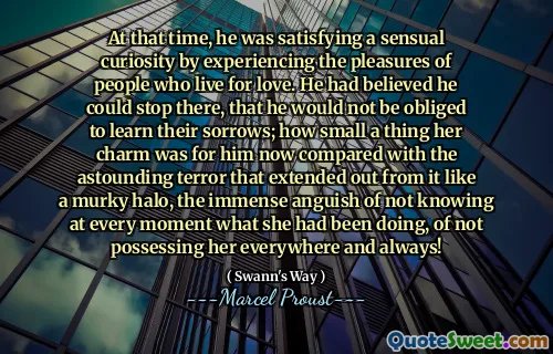 At that time, he was satisfying a sensual curiosity by experiencing the pleasures of people who live for love. He had believed he could stop there, that he would not be obliged to learn their sorrows; how small a thing her charm was for him now compared with the astounding terror that extended out from it like a murky halo, the immense anguish of not knowing at every moment what she had been doing, of not possessing her everywhere and always!