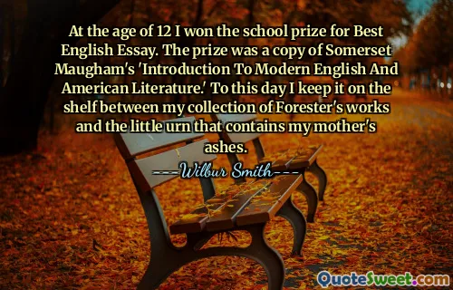 At the age of 12 I won the school prize for Best English Essay. The prize was a copy of Somerset Maugham's 'Introduction To Modern English And American Literature.' To this day I keep it on the shelf between my collection of Forester's works and the little urn that contains my mother's ashes.