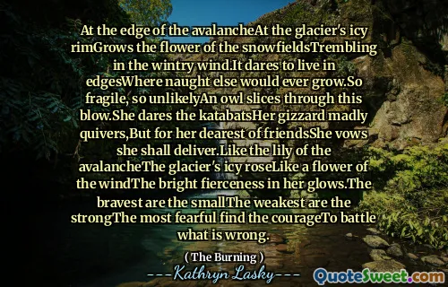 At the edge of the avalancheAt the glacier's icy rimGrows the flower of the snowfieldsTrembling in the wintry wind.It dares to live in edgesWhere naught else would ever grow.So fragile, so unlikelyAn owl slices through this blow.She dares the katabatsHer gizzard madly quivers,But for her dearest of friendsShe vows she shall deliver.Like the lily of the avalancheThe glacier's icy roseLike a flower of the windThe bright fierceness in her glows.The bravest are the smallThe weakest are the strongThe most fearful find the courageTo battle what is wrong.