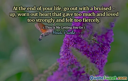 At the end of your life, go out with a bruised - up, worn out heart that gave too much and loved too strongly and felt too fiercely.