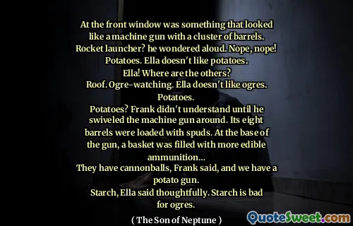 At the front window was something that looked like a machine gun with a cluster of barrels. Rocket launcher? he wondered aloud. Nope, nope! Potatoes. Ella doesn't like potatoes.
Ella! Where are the others?
Roof. Ogre-watching. Ella doesn't like ogres. Potatoes.
Potatoes? Frank didn't understand until he swiveled the machine gun around. Its eight barrels were loaded with spuds. At the base of the gun, a basket was filled with more edible ammunition…
They have cannonballs, Frank said, and we have a potato gun.
Starch, Ella said thoughtfully. Starch is bad for ogres.