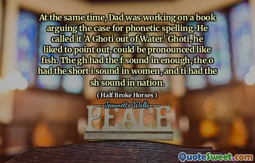 At the same time, Dad was working on a book arguing the case for phonetic spelling. He called it 'A Ghoti out of Water.' Ghoti, he liked to point out, could be pronounced like fish. The gh had the f sound in enough, the o had the short i sound in women, and ti had the sh sound in nation.